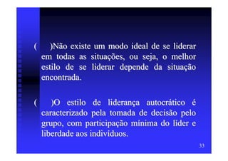 (      )Não existe um modo ideal de se liderar
    em todas as situações, ou seja, o melhor
    estilo de se liderar depende da situação
    encontrada.

(      )O estilo de liderança autocrático é
    caracterizado pela tomada de decisão pelo
    grupo, com participação mínima do líder e
    liberdade aos indivíduos.
                                                 33
 