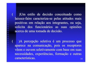 (       )Um estilo de decisão conceituado como
    laissez-faire caracteriza-se pelas atitudes mais
    positivas em relação aos integrantes, ou seja,
    solicita dos funcionários as suas opiniões
    acerca de uma tomada de decisão.

(      )A percepção seletiva é um processo que
    aparece na comunicação, pois os receptores
    vêem e ouvem seletivamente com base em suas
    necessidades, experiências, formação e outras
    características.                            34
 