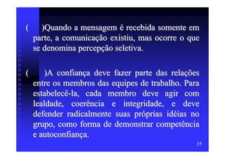 (      )Quando a mensagem é recebida somente em
    parte, a comunicação existiu, mas ocorre o que
    se denomina percepção seletiva.

(      )A confiança deve fazer parte das relações
    entre os membros das equipes de trabalho. Para
    estabelecê-la, cada membro deve agir com
    lealdade, coerência e integridade, e deve
    defender radicalmente suas próprias idéias no
    grupo, como forma de demonstrar competência
    e autoconfiança.
                                                 35
 