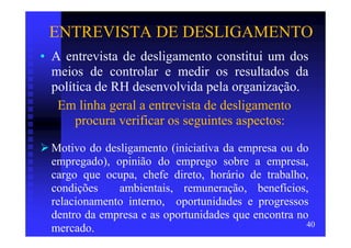 ENTREVISTA DE DESLIGAMENTO
• A entrevista de desligamento constitui um dos
  meios de controlar e medir os resultados da
  política de RH desenvolvida pela organização.
   Em linha geral a entrevista de desligamento
       procura verificar os seguintes aspectos:

 Motivo do desligamento (iniciativa da empresa ou do
 empregado), opinião do emprego sobre a empresa,
 cargo que ocupa, chefe direto, horário de trabalho,
 condições    ambientais, remuneração, benefícios,
 relacionamento interno, oportunidades e progressos
 dentro da empresa e as oportunidades que encontra no
                                                     40
 mercado.
 