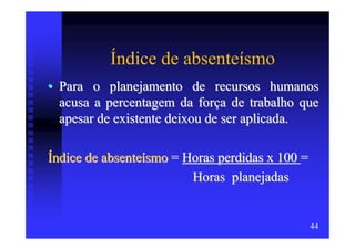 Índice de absenteísmo
• Para o planejamento de recursos humanos
  acusa a percentagem da força de trabalho que
  apesar de existente deixou de ser aplicada.

Índice de absenteísmo = Horas perdidas x 100 =
                         Horas planejadas


                                                 44
 