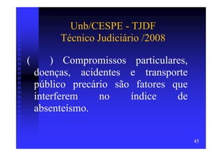 Unb/CESPE - TJDF
         Técnico Judiciário /2008

(       ) Compromissos particulares,
    doenças, acidentes e transporte
    público precário são fatores que
    interferem    no    índice    de
    absenteísmo.

                                       45
 