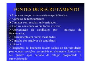 FONTES DE RECRUTAMENTO
  Anúncios em jornais e revistas especializadas;
  Agências de recrutamento;
  Contatos com escolas, universidades ;
   Cartazes ou anúncios em locais visíveis;
  Apresentação de candidatos por             indicação de
funcionários;
  Recrutamento em outras localidades;
  Consulta aos arquivos de candidatos;
  Internet.
  Programas de Trainees: Jovens saídos de Universidades
para ocupar posições gerenciais ou altamente técnicas em
seu quadro após período de estágio programado e
supervisionado.                                         51
 