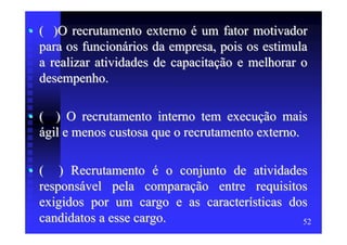 • ( )O recrutamento externo é um fator motivador
  para os funcionários da empresa, pois os estimula
  a realizar atividades de capacitação e melhorar o
  desempenho.

• ( ) O recrutamento interno tem execução mais
  ágil e menos custosa que o recrutamento externo.

• ( ) Recrutamento é o conjunto de atividades
  responsável pela comparação entre requisitos
  exigidos por um cargo e as características dos
  candidatos a esse cargo.                     52
 