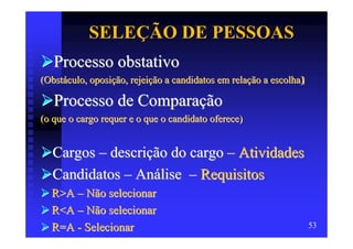 SELEÇÃO DE PESSOAS
   Processo obstativo
(Obstáculo, oposição, rejeição a candidatos em relação a escolha)

   Processo de Comparação
(o que o cargo requer e o que o candidato oferece)


  Cargos – descrição do cargo – Atividades
  Candidatos – Análise – Requisitos
  R>A – Não selecionar
  R<A – Não selecionar
  R=A - Selecionar                                                  53
 