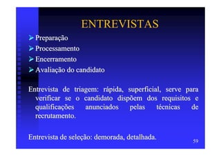 ENTREVISTAS
  Preparação
  Processamento
  Encerramento
  Avaliação do candidato

Entrevista de triagem: rápida, superficial, serve para
  verificar se o candidato dispõem dos requisitos e
  qualificações   anunciados    pelas    técnicas   de
  recrutamento.

Entrevista de seleção: demorada, detalhada.         59
 