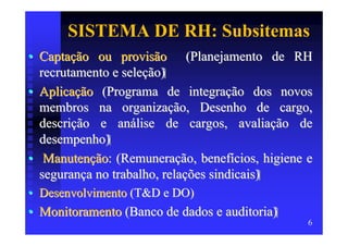 SISTEMA DE RH: Subsitemas
• Captação ou provisão (Planejamento de RH
  recrutamento e seleção)
• Aplicação (Programa de integração dos novos
  membros na organização, Desenho de cargo,
  descrição e análise de cargos, avaliação de
  desempenho)
• Manutenção: (Remuneração, benefícios, higiene e
  segurança no trabalho, relações sindicais)
• Desenvolvimento (T&D e DO)
• Monitoramento (Banco de dados e auditoria)
                                                6
 