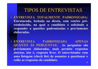 TIPOS DE ENTREVISTAS
• ENTREVISTA TOTALMENTE PADRONIZADA:
  Estruturada, fechada ou direta, com roteiro pré-
  estabelecido, na qual o candidato é solicitado a
  responder a questões padronizadas e previamente
  elaboradas.

• ENTREVISTA           PADRONIZADA            APENAS
  QUANTO ÀS PERGUNTAS: As perguntas são
  previamente elaboradas, mais permite respostas
  abertas, isto é, resposta livre. O entrevistador com
  uma listagem (check list) de assuntos a questionar e
  colhe as respostas do candidato.
                                                    60
 