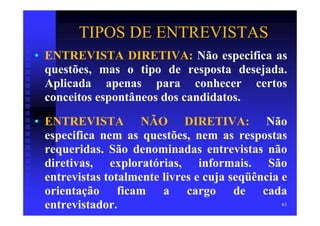 TIPOS DE ENTREVISTAS
• ENTREVISTA DIRETIVA: Não especifica as
  questões, mas o tipo de resposta desejada.
  Aplicada apenas para conhecer certos
  conceitos espontâneos dos candidatos.
• ENTREVISTA NÃO DIRETIVA: Não
  especifica nem as questões, nem as respostas
  requeridas. São denominadas entrevistas não
  diretivas, exploratórias, informais. São
  entrevistas totalmente livres e cuja seqüência e
  orientação ficam a cargo de cada
  entrevistador.                                 61
 
