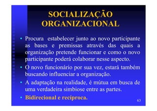 SOCIALIZAÇÃO
        ORGANIZACIONAL
• Procura estabelecer junto ao novo participante
  as bases e premissas através das quais a
  organização pretende funcionar e como o novo
  participante poderá colaborar nesse aspecto.
• O novo funcionário por sua vez, estará também
  buscando influenciar a organização.
• A adaptação na realidade, é mútua em busca de
  uma verdadeira simbiose entre as partes.
• Bidirecional e recíproca.                    63
 