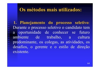 Os métodos mais utilizados:

1. Planejamento do processo seletivo:
Durante o processo seletivo o candidato tem
a oportunidade de conhecer se futuro
ambiente    de     trabalho,    a    cultura
predominante, os colegas, as atividades, os
desafios, o gerente e o estilo de direção
existente.

                                          64
 