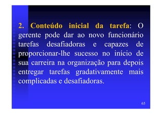 2. Conteúdo inicial da tarefa: O
gerente pode dar ao novo funcionário
tarefas desafiadoras e capazes de
proporcionar-lhe sucesso no início de
sua carreira na organização para depois
entregar tarefas gradativamente mais
complicadas e desafiadoras.

                                      65
 