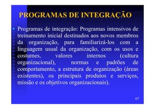 PROGRAMAS DE INTEGRAÇÃO
• Programas de integração: Programas intensivos de
  treinamento inicial destinados aos novos membros
  da organização, para familiarizá-los com a
  linguagem usual da organização, com os usos e
  costumes,       valores      internos     (cultura
  organizacional),       normas e padrões de
  comportamento, a estrutura de organização (áreas
  existentes), os principais produtos e serviços,
  missão e os objetivos organizacionais).

                                                  67
 