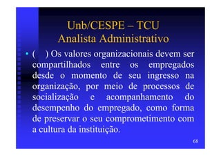Unb/CESPE – TCU
        Analista Administrativo
• ( ) Os valores organizacionais devem ser
  compartilhados entre os empregados
  desde o momento de seu ingresso na
  organização, por meio de processos de
  socialização e acompanhamento do
  desempenho do empregado, como forma
  de preservar o seu comprometimento com
  a cultura da instituição.
                                         68
 