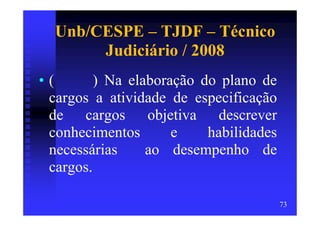 Unb/CESPE – TJDF – Técnico
       Judiciário / 2008
•(       ) Na elaboração do plano de
 cargos a atividade de especificação
 de cargos objetiva descrever
 conhecimentos       e    habilidades
 necessárias     ao desempenho de
 cargos.

                                        73
 