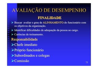 AVALIAÇÃO DE DESEMPENHO
                     FINALIDADE
 Buscar avaliar o grau de ALINHAMENTO do funcionário com
 os objetivos da organização.
 Identificar dificuldades de adequação da pessoa ao cargo.
 Carências de treinamento.
Responsabilidade
 Chefe imediato
 Próprio funcionário
 Subordinados e colegas
 Comissão                                                75
 