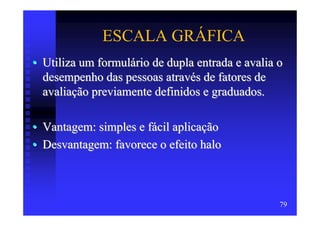 ESCALA GRÁFICA
• Utiliza um formulário de dupla entrada e avalia o
  desempenho das pessoas através de fatores de
  avaliação previamente definidos e graduados.

• Vantagem: simples e fácil aplicação
• Desvantagem: favorece o efeito halo



                                                  79
 