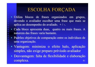 ESCOLHA FORÇADA
• Utiliza blocos de frases organizados em grupos,
  devendo o avaliador escolher uma frase que mais se
  aplica ao desempenho do avaliado. + / -.
• Cada bloco apresenta duas, quatro ou mais frases. A
  natureza das frases varia bastante.
• Padrões objetivos de comparação entre os indivíduos de
  uma organização.
• Vantagem: minimiza o efeito halo, aplicação
  simples, não exige preparo préviodo avaliador
• Desvantagem: falta de flexibilidade e elaboração
  complexa.                                      81
 