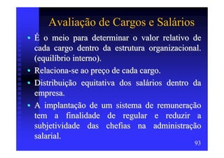 Avaliação de Cargos e Salários
• É o meio para determinar o valor relativo de
  cada cargo dentro da estrutura organizacional.
  (equilíbrio interno).
• Relaciona-se ao preço de cada cargo.
• Distribuição equitativa dos salários dentro da
  empresa.
• A implantação de um sistema de remuneração
  tem a finalidade de regular e reduzir a
  subjetividade das chefias na administração
  salarial.
                                              93
 