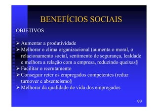 BENEFÍCIOS SOCIAIS
OBJETIVOS

 Aumentar a produtividade
 Melhorar o clima organizacional (aumenta o moral, o
 relacionamento social, sentimento de segurança, lealdade
 e melhora a relação com a empresa, reduzindo queixas)
 Facilitar o recrutamento
 Conseguir reter os empregados competentes (reduz
 turnover e absenteísmo)
 Melhorar da qualidade de vida dos empregados

                                                       99
 