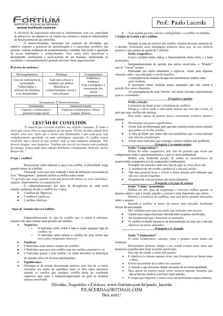 Prof.: Paulo Lacerda
   A eficiência da organização relaciona-se indiretamente com sua capacidade             •     Esta medida permite reduzir a ambigüidade e o conflito no trabalho.
   de sobreviver, de adaptar-se, de manter sua estrutura e tornar-se independente   1 Estilos de Gestão e de Conflitos
   da função particular que preenche.
           O desenvolvimento representa um conjunto de atividades que                           Quando se trata de resolver um conflito, existem diversas maneiras de
objetiva explorar o potencial de aprendizagem e a capacidade produtiva das          o abordar. Analisando essas abordagens podemos dizer que, na sua essência
pessoas, visando mudanças de comportamentos e atitudes bem como a aquisição         existem Cinco estilos de gestão de Conflitos:
de novas habilidades e conhecimentos. Tem como meta maximizar o                                 Estilo competitivo:
desempenho profissional e motivacional do ser humano, melhorando os                             Como o próprio nome indica, o funcionamento deste estilo, é a base
resultados e conseqüentemente gerando um bom clima organizacional.                  da ditadura.
                                                                                                Independentemente da opinião dos outros envolvidos, o "Ditador"
Processo de mudança                                                                 tem de "vencer" sempre.
                                                                                                Parecendo um estilo totalmente a reprovar, existe pois algumas
    Descongelamento                  Mudança                 Congelamento           situações onde a sua utilização se revela benéfica.
                                                               Estabiliza a                     A emergência da situação em que nos encontramos implica uma
  Cria um sentimento de        Ação para colocar a
                                                                mudança;                        ação imediata;
       necessidade;            mudança em prática;
                                                           Cria a aceitação e a                 É necessário tomar medidas pouco populares que vão contra a
      Velhas idéias e             Identifica os
                                                            manutenção dos          posição dos outros elementos.
  práticas são desfeitas     comportamentos novos e
                                                                  novos                         As conseqüências de uma "derrota" são muito elevadas especialmente
    e/ou abandonadas.            mais eficazes.
                                                            comportamentos          para os comandados.
                                                                                                                                 O negócio é ganhar
                        Treinamento X Desenvolvimento                                           Estilo evitação:
              Treinamento                     Desenvolvimento                                   Consistem em tentar evitar a existência de conflitos.
         Capacita e orienta para o      Capacita e orienta para o futuro                        Chega-se a dá-se razão a outra parte, mesmo que esta não a tenha, só
          presente (cargo atual)               (cargos futuros)                     para que esse conflito não apareça.
                                                                                                Este estilo, apesar de parecer pouco interessante revela-se positivo
                                                                                    quando:
                    GESTÃO DE CONFLITOS                                                   •     Os assuntos são pouco significantes;
            “É natural que ocorram conflitos nas relações humanas. É como o               •     Existe falta de Informação pelo que não convém tomar certas atitudes
atrito que existe entre as engrenagens de um motor. Porém, há uma solução bem                   que podem-se revelar erradas;
simples para isso: basta que o motor seja desmontado e que cada peça seja                 •     A falta de Poder que temos não nos possibilitas que a nossa posição
cuidadosamente guardada em uma embalagem separada. O conflito estará                            seja tida em consideração;
resolvido, mas o motor já não existirá, nem as suas inúmeras utilidades. Não              •     Existe outro indivíduo que consegue resolver melhor este problema.
haverá choques, nem desgastes. Também não haverá movimento nem produção                                               O negócio é se manter neutro
de energia. Temos então uma solução destrutiva e inadequada (Andrade, Anísio                    Estilo "Compromisso":
Renato de).”                                                                                    Difere do estilo competitivo pelo fato de permitir que exista um
                                                                                    compromisso entre o que pretendemos e o que os outros pretendem.
O que é conflito?                                                                               Reflete uma moderada porção de ambas as características de
                                                                                    assertividade (competitivo) e de cooperação (colaboração).
            Basicamente todos sabemos o que é um conflito. A dificuldade surge                  Exemplos de situações onde este tipo de ação se torna eficaz são:
quando temos de o definir.                                                                •     A existência de um acordo é preferível a este não existir;
            Efetuando como que uma tradução a letra da definição encontrada no            •     Não será possível levar a avante a nossa posição pois sabemos que
livro "Management", podemos definir o conflito como sendo:                                      não nos é possível ganhar;
"A oposição que surge quando existe um desacordo dentro ou entre indivíduos,              •     Os pontos de vista existentes são muito diferentes
equipas, departamentos ou organizações"                                                                               O negócio é ter jogo de cintura
            E, independentemente dos tipos de divergências de onde pode                         Estilo "Calmo" acomodado:
resultar, podemos dividir o conflito em 3 tipos:                                                Reflete um alto grau de cooperação e funciona melhor quando as
      •     Conflitos de Objetivos;                                                 pessoas sabem o que é errado, quando o assunto é mais importante que outros
      •     Conflitos Cognitivos;                                                               Permite a existência de conflitos, mas sem haver grandes discussões
      •     Conflitos Afetivos;                                                     sobre o assunto.
                                                                                                Quando o conflito se torna um pouco mais elevado, facilmente
                                                                                    desiste da sua posição.
Tipos de Atuação face a Conflitos
                                                                                                São condições para que este estilo seja utilizado com sucesso:
                                                                                          •     Existir uma carga emocional elevada entre as partes envolvidas;
           Independentemente do tipo de conflito que se esteja a enfrentar,               •     Ser fundamental que a harmonia se mantenha;
existem três tipos formas atuar perante um conflito:                                      •     O conflito existente basear-se na personalidade de cada um e não nos
      •    Negativas;                                                                           objetivos ou meios utilizados.
                 o     O indivíduo tenta evitar a todo o custo qualquer tipo de                                       O negócio é ir levando
                       conflito; ou
                 o     O indivíduo tenta utilizar o conflito de uma forma que                    Estilo "Colaborativo"
                       leva a uma competição intensiva.                                          O estilo Colaborativo consiste, como o próprio nome indica em
      •    Positivas;                                                               colaborar.
      •    O Indivíduo tenta manter sempre um conflito;                                       Basicamente tentamos chegar a um acordo comum entre todos que
      •    O Indivíduo quer que esse conflito seja um conflito construtivo; ou      minimize as perdas para todas as partes envolvidas.
      •    O indivíduo graças a esse conflito vai tentar descobrir as diferenças              Este tipo de atitude é muito útil quando:
                                                                                         •    O objetivo é o mesmo apenas existe uma divergência na forma como
           de opinião entres os diversos participantes.
                                                                                              o obter;
     •     Equilibradas:                                                                 •    Existe necessidade de se obter um consenso ;
     •     Distingue-se da atitude denominada positiva,   pelo fato de se tentar         •    A solução a que devemos chegar necessita de ter muita qualidade;
           encontrar um ponto de equilíbrio entre os      dois tipos anteriores
                                                                                         •    Mas, apesar de parecer muito nobre, existem algumas situações que
           quando se verifica que qualquer conflito        pode ter resultados
                                                                                              não se devem resolver com base neste método.
           negativos quer para a empresa/organização       ou para as próprias
                                                                                         •    O tempo que dispomos é muito curto não permitindo amplos debates;
           pessoas envolvidas.
                                 Dúvidas, Sugestões e Críticas: www.fortium.com.br/paulo_lacerda
                                                PJLACERDA@HOTMAIL.COM
                                                             Boa sorte!
 