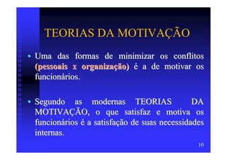 TEORIAS DA MOTIVAÇÃO
• Uma das formas de minimizar os conflitos
  (pessoais x organização) é a de motivar os
  funcionários.

• Segundo as modernas TEORIAS                  DA
  MOTIVAÇÃO, o que satisfaz e motiva os
  funcionários é a satisfação de suas necessidades
  internas.
                                                10
 