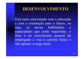 DESENVOLVIMENTO

• Está mais relacionado com a educação
  e com a orientação para o futuro, ou
  seja, as novas habilidades e
  capacidades que serão requeridas. o
  foco é no crescimento pessoal do
  empregado e visa à carreira futura e
  não apenas o cargo atual.

                                         101
 