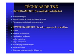 TÉCNICAS DE T&D
• INTERNAMENTE (no contexto do trabalho)
  Rodízio de cargos
  Enriquecimento de cargos (horizontal/ vertical)
  Treinamento por instrução no próprio cargo


• EXTERNAMENTE (fora do contexto do trabalho)
  Vídeos,
  Palestras, conferências
  Seminários e workshops
  Aulas expositivas
  Jogos empresarias
  Role playing (dramatizações)
  Estudos de casos,
  Discussão em grupo, painéis, debates, etc.        103
 