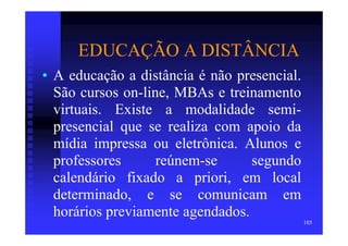 EDUCAÇÃO A DISTÂNCIA
• A educação a distância é não presencial.
  São cursos on-line, MBAs e treinamento
  virtuais. Existe a modalidade semi-
  presencial que se realiza com apoio da
  mídia impressa ou eletrônica. Alunos e
  professores      reúnem-se      segundo
  calendário fixado a priori, em local
  determinado, e se comunicam em
  horários previamente agendados.
                                             105
 