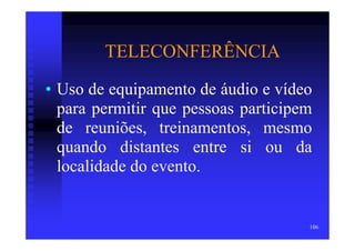 TELECONFERÊNCIA
• Uso de equipamento de áudio e vídeo
  para permitir que pessoas participem
  de reuniões, treinamentos, mesmo
  quando distantes entre si ou da
  localidade do evento.


                                     106
 