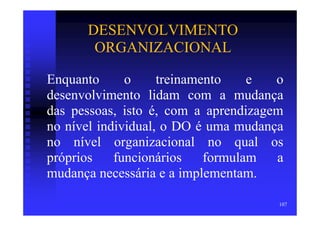 DESENVOLVIMENTO
       ORGANIZACIONAL

Enquanto      o     treinamento    e  o
desenvolvimento lidam com a mudança
das pessoas, isto é, com a aprendizagem
no nível individual, o DO é uma mudança
no nível organizacional no qual os
próprios    funcionários    formulam  a
mudança necessária e a implementam.

                                      107
 
