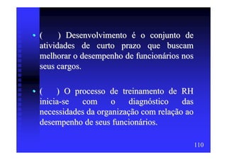 • (     ) Desenvolvimento é o conjunto de
  atividades de curto prazo que buscam
  melhorar o desempenho de funcionários nos
  seus cargos.

• (    ) O processo de treinamento de RH
  inicia-se  com      o    diagnóstico   das
  necessidades da organização com relação ao
  desempenho de seus funcionários.

                                               110
 