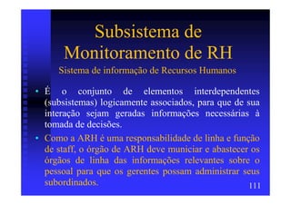 Subsistema de
       Monitoramento de RH
     Sistema de informação de Recursos Humanos

• É o conjunto de elementos interdependentes
  (subsistemas) logicamente associados, para que de sua
  interação sejam geradas informações necessárias à
  tomada de decisões.
• Como a ARH é uma responsabilidade de linha e função
  de staff, o órgão de ARH deve municiar e abastecer os
  órgãos de linha das informações relevantes sobre o
  pessoal para que os gerentes possam administrar seus
  subordinados.                                      111
 