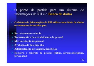 • O ponto de partida para um sistema de
  informações de RH é o Banco de dados

• O sistema de informações de RH utiliza como fonte de dados
  os elementos fornecidos por:

  Recrutamento e seleção
  Treinamento e desenvolvimento de pessoal
  Movimentação de pessoal
  Avaliação de desempenho
  Administração de salários, benefícios
  Registro e controle de pessoal (faltas, atrasos,disciplina,
  férias, etc.)
                                                          112
 