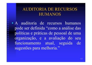 AUDITORIA DE RECURSOS
            HUMANOS

• A auditoria de recursos humanos
  pode ser definida “como a análise das
  políticas e práticas de pessoal de uma
  organização, e a avaliação do seu
  funcionamento atual, seguida de
  sugestões para melhoria.”

                                       113
 