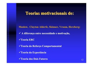 Teorias motivacionais de:

Maslow, Clayton Alderfe, Skinner, Vroom, Herzberg:

  A diferença entre necessidade e motivação,

 Teoria ERC

 Teoria do Reforço Comportamental

 Teoria da Expectância

 Teoria dos Dois Fatores                             12
 
