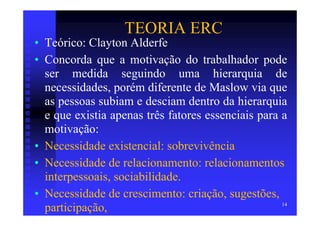 TEORIA ERC
• Teórico: Clayton Alderfe
• Concorda que a motivação do trabalhador pode
  ser medida seguindo uma hierarquia de
  necessidades, porém diferente de Maslow via que
  as pessoas subiam e desciam dentro da hierarquia
  e que existia apenas três fatores essenciais para a
  motivação:
• Necessidade existencial: sobrevivência
• Necessidade de relacionamento: relacionamentos
  interpessoais, sociabilidade.
• Necessidade de crescimento: criação, sugestões,
                                                    14
  participação,
 