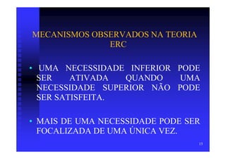 MECANISMOS OBSERVADOS NA TEORIA
              ERC

• UMA NECESSIDADE INFERIOR PODE
  SER    ATIVADA  QUANDO    UMA
  NECESSIDADE SUPERIOR NÃO PODE
  SER SATISFEITA.

• MAIS DE UMA NECESSIDADE PODE SER
  FOCALIZADA DE UMA ÚNICA VEZ.
                                  15
 