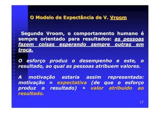 O Modelo de Expectância de V. Vroom


•Segundo Vroom, o comportamento humano é
sempre orientado para resultados: as pessoas
fazem coisas esperando sempre outras em
troca.

O esforço produz o desempenho e este, o
resultado, ao qual as pessoas atribuem valores.

A motivação estaria assim representada:
motivação = expectativa (de que o esforço
produz o resultado) × valor atribuído ao
resultado.
                                             17
 