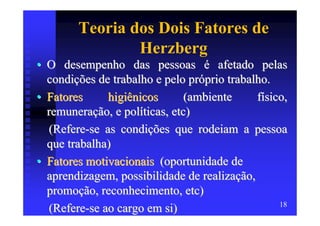 Teoria dos Dois Fatores de
                Herzberg
• O desempenho das pessoas é afetado pelas
  condições de trabalho e pelo próprio trabalho.
• Fatores     higiênicos       (ambiente     físico,
  remuneração, e políticas, etc)
  (Refere-se as condições que rodeiam a pessoa
  que trabalha)
• Fatores motivacionais (oportunidade de
  aprendizagem, possibilidade de realização,
  promoção, reconhecimento, etc)
                                                  18
  (Refere-se ao cargo em si)
 
