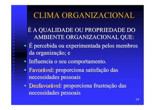 CLIMA ORGANIZACIONAL
  É A QUALIDADE OU PROPRIEDADE DO
    AMBIENTE ORGANIZACIONAL QUE:
• É percebida ou experimentada pelos membros
  da organização; e
• Influencia o seu comportamento.
• Favorável: proporciona satisfação das
  necessidades pessoais
• Desfavorável: proporciona frustração das
  necessidades pessoais
                                          19
 