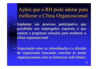 Ações que o RH pode adotar para
   melhorar o Clima Organizacional
• Implantar um processo participativo que
  possibilite aos empregados exporem o que
  sentem e proporem soluções para melhorar o
  clima organizacional

• Negociação entre os subordinados e a direção
  da organização buscando conciliar as metas
  organizacionais com os interesses individuais;
                                               20
 