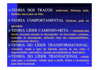 TEORIA DOS TRAÇOS:                    tradicional, liderança inata,
herdada, nasce para ser líder.

TEORIA COMPORTAMENTAL                          Moderna, pode ser
aprendida.
TEORIA LÍDER CAMINHO-META – orientada para
tarefa, concentra atenção no desempenho do funcionário, cobrança,
avaliação de desempenho, definição clara das responsabilidades,
comportamento diretivo.
TEORIA DO LÍDER TRANSFORMACIONAL:
visionário, muda o cpto do liderado através da sua visão, é
empreendedor, carismático, atenção personalizada ao funcionário.
TEORIA DO LÍDER TRANSACIONAL voltado
mais para o resultado, voltado para a tarefa, utiliza a recompensa
para motivar pessoas.                                            22
 