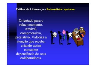 Estilos de Liderança – Paternalista / apoiador



  Orientado para o
   relacionamento.
       Amável,
    compreensivo,
prestativo. Valoriza a
 atenção que recebe,
    criando assim
       constante
dependência de seus
    colaboradores.
 