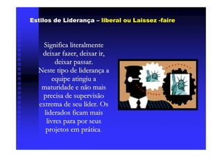 Estilos de Liderança – liberal ou Laissez -faire



    Significa literalmente
   deixar fazer, deixar ir,
         deixar passar.
  Neste tipo de liderança a
        equipe atingiu a
   maturidade e não mais
   precisa de supervisão
  extrema de seu líder. Os
    liderados ficam mais
     livres para por seus
     projetos em prática.
 