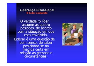 Liderança Situacional
       O Líder completo


    O verdadeiro líder
     assume as quatro
    posições, de acordo
  com a situação em que
      esta envolvido.
Liderar é uma questão de
   bom senso, de saber
      posicionar-se na
     medida certa em
   relação as pessoas e
       circunstâncias.
 