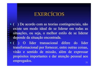 EXERCÍCIOS
• ( ) De acordo com as teorias contingenciais, não
  existe um modo ideal de se liderar em todas as
  situações, ou seja, o melhor estilo de se liderar
  depende da situação encontrada.
• ( ) O líder transacional difere do líder
  transformacional por fornecer, entre outras coisas,
  visão e sentido de missão, além de expressar
  propósitos importantes e dar atenção pessoal aos
  empregados.                                      31
 