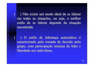 (     ) Não existe um modo ideal de se liderar
    em todas as situações, ou seja, o melhor
    estilo de se liderar depende da situação
    encontrada.

(      ) O estilo de liderança autocrático é
    caracterizado pela tomada de decisão pelo
    grupo, com participação mínima do líder e
    liberdade aos indivíduos.

                                                 32
 