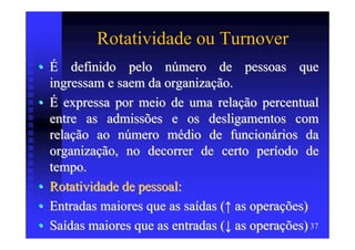 Rotatividade ou Turnover
• É definido pelo número de pessoas que
  ingressam e saem da organização.
• É expressa por meio de uma relação percentual
  entre as admissões e os desligamentos com
  relação ao número médio de funcionários da
  organização, no decorrer de certo período de
  tempo.
• Rotatividade de pessoal:
• Entradas maiores que as saídas (↑ as operações)
• Saídas maiores que as entradas (↓ as operações) 37
 
