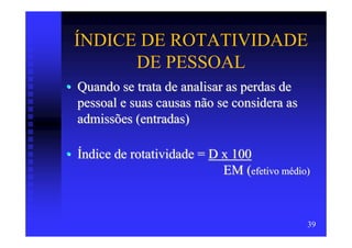 ÍNDICE DE ROTATIVIDADE
       DE PESSOAL
• Quando se trata de analisar as perdas de
  pessoal e suas causas não se considera as
  admissões (entradas)

• Índice de rotatividade = D x 100
                             EM (efetivo médio)


                                              39
 